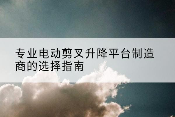 屏边电动剪叉升降平台厂家-专业电动剪叉升降平台制造商的选择指南