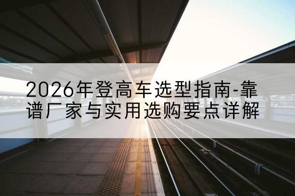 屏边登高车厂家推荐-2026年登高车选型指南-靠谱厂家与实用选购要点详解