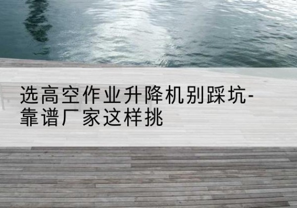 屏边剪叉式升降机厂家-选高空作业升降机别踩坑-靠谱厂家这样挑