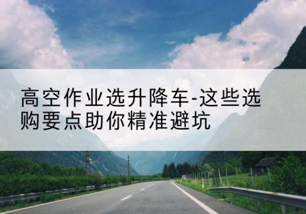 屏边升降车厂家-高空作业选升降车-这些选购要点助你*避坑