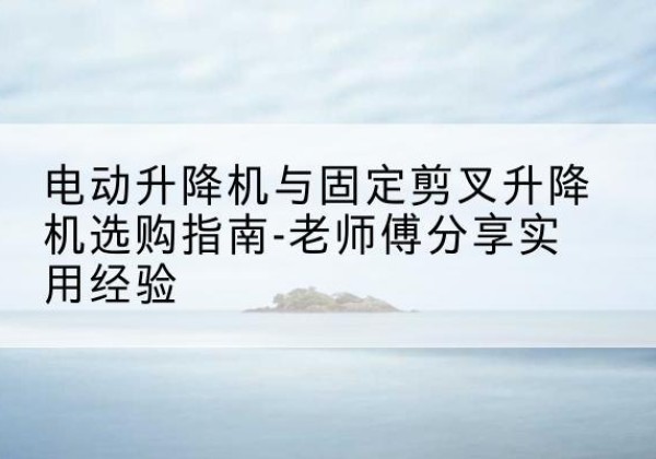 屏边电动升降机怎么选-电动升降机与固定剪叉升降机选购指南-老师傅分享实用经验