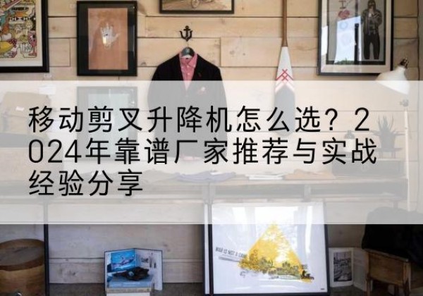 屏边升降平台厂家推荐-移动剪叉升降机怎么选？2024年靠谱厂家推荐与实战经验分享