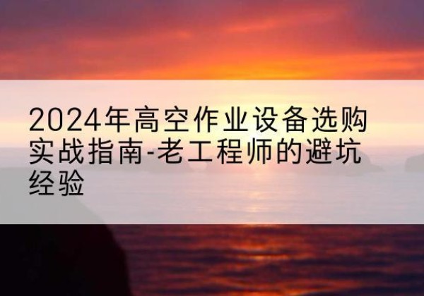 屏边高空作业升降机厂家推荐-2024年高空作业设备选购实战指南-老工程师的避坑经验