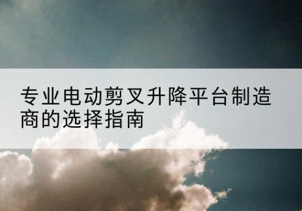 屏边电动剪叉升降平台厂家-专业电动剪叉升降平台制造商的选择指南