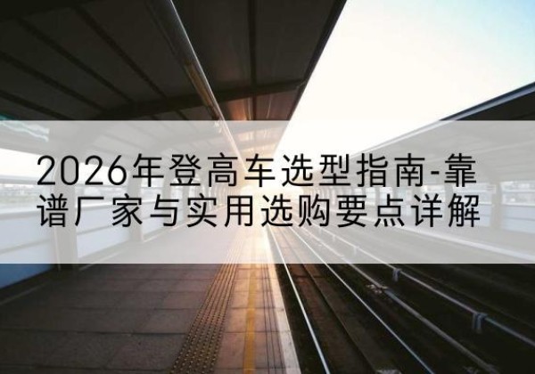 屏边登高车厂家推荐-2026年登高车选型指南-靠谱厂家与实用选购要点详解